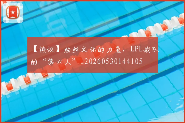 【热议】粉丝文化的力量，LPL战队的“第六人”_20260530144105