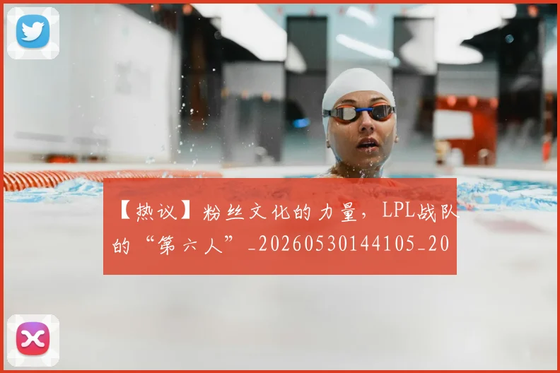 【热议】粉丝文化的力量，LPL战队的“第六人”_20260530144105_20260702173229