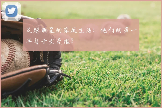 足球明星的家庭生活:他们的另一半与子女是谁?