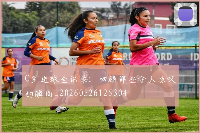 C罗进球全记录：回顾那些令人惊叹的瞬间_20260526125304