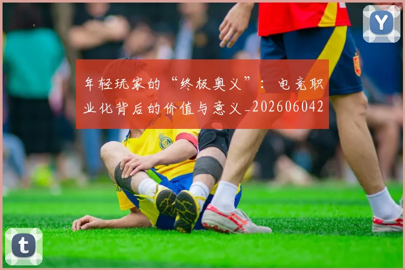 年轻玩家的“终极奥义”：电竞职业化背后的价值与意义_20260604221856