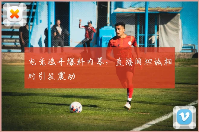 电竞选手爆料内幕,直播间坦诚相对引发震动