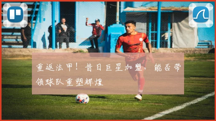 重返法甲！昔日巨星加盟，能否带领球队重塑辉煌