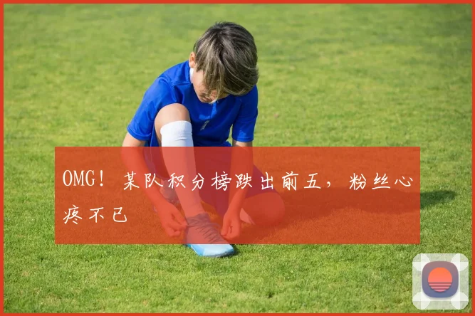 OMG！某队积分榜跌出前五，粉丝心疼不已