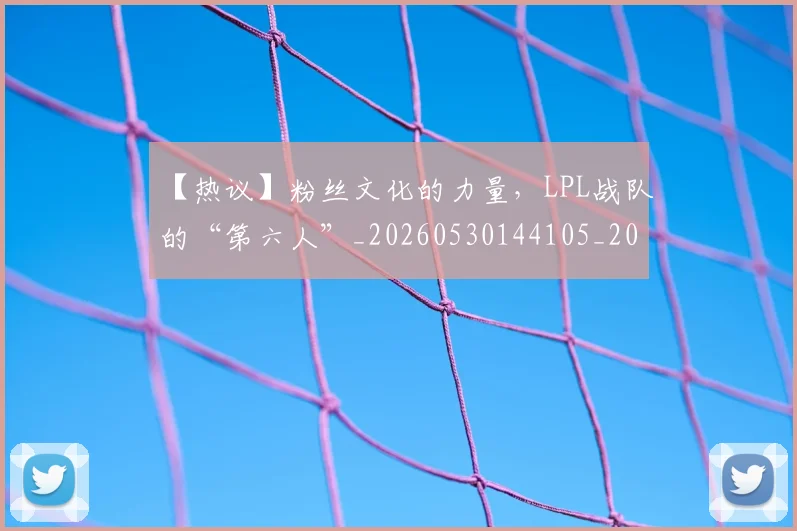 【热议】粉丝文化的力量，LPL战队的“第六人”_20260530144105_20260702173229