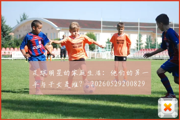 足球明星的家庭生活：他们的另一半与子女是谁？_20260529200829