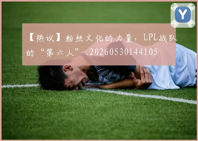 【热议】粉丝文化的力量,LPL战队的“第六人”_20260530144105