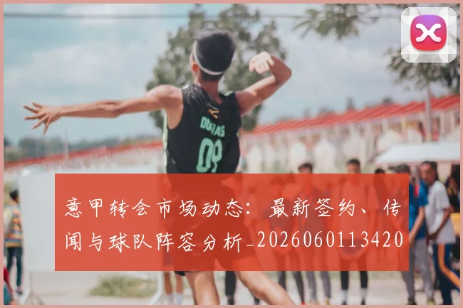 意甲转会市场动态:最新签约、传闻与球队阵容分析_20260601134200